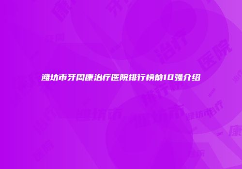 潍坊市牙周康治疗医院排行榜前10强介绍