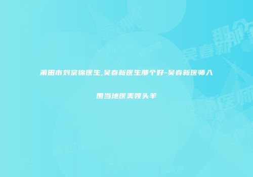 莆田市刘宗锦医生,吴春新医生那个好-吴春新医师入围当地医美领头羊