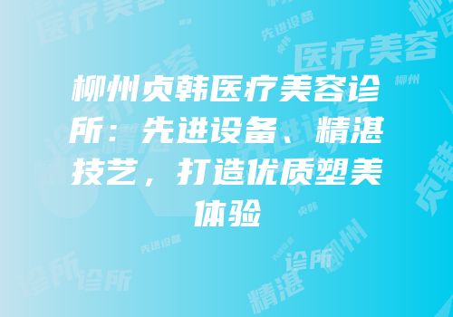柳州贞韩医疗美容诊所：先进设备、精湛技艺，打造优质塑美体验