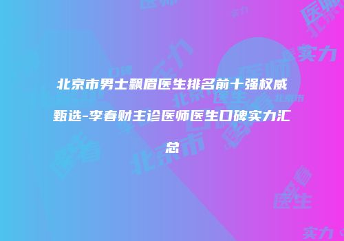 北京市男士飘眉医生排名前十强权威甄选-李春财主诊医师医生口碑实力汇总