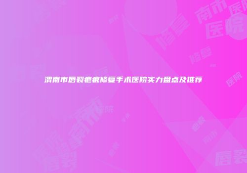 渭南市唇裂疤痕修复手术医院实力盘点及推荐