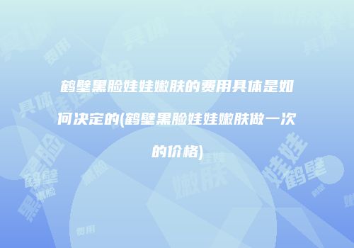 鹤壁黑脸娃娃嫩肤的费用具体是如何决定的(鹤壁黑脸娃娃嫩肤做一次的价格)