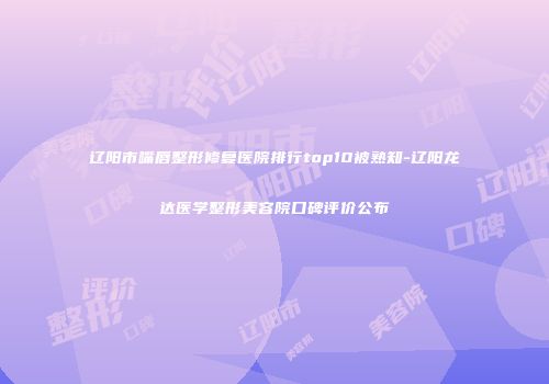 辽阳市嘴唇整形修复医院排行top10被熟知-辽阳龙达医学整形美容院口碑评价公布