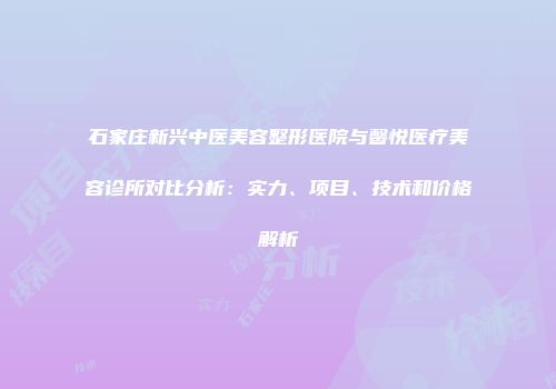 石家庄新兴中医美容整形医院与馨悦医疗美容诊所对比分析：实力、项目、技术和价格解析