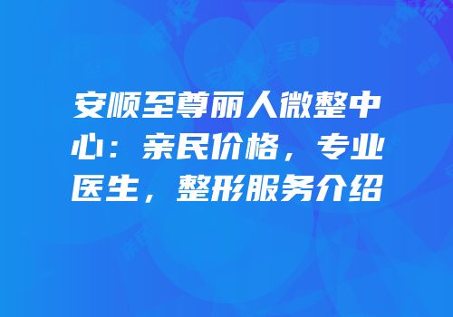 安顺至尊丽人微整中心：亲民价格，专业医生，整形服务介绍
