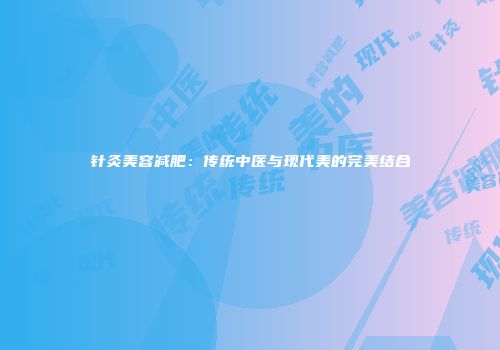 针灸美容减肥：传统中医与现代美的完美结合