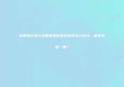 安顺赫尔美与安顺爱美丽整形医院实力对比：哪家更胜一筹？