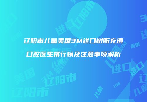 辽阳市儿童美国3M进口树脂充填口腔医生排行榜及注意事项解析