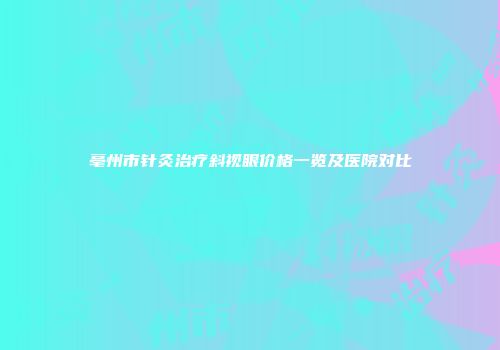 亳州市针灸治疗斜视眼价格一览及医院对比