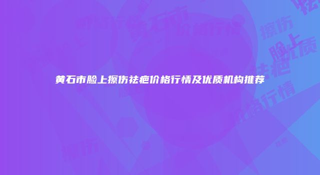 黄石市脸上擦伤祛疤价格行情及优质机构推荐