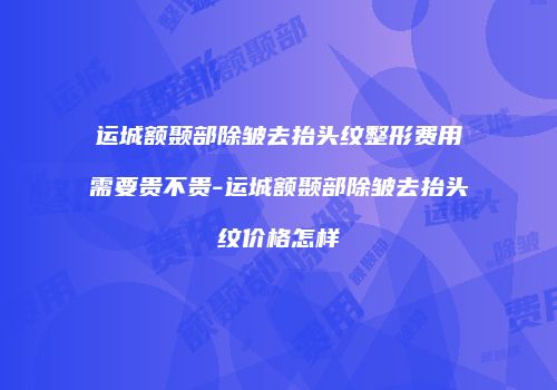 运城额颞部除皱去抬头纹整形费用需要贵不贵-运城额颞部除皱去抬头纹价格怎样