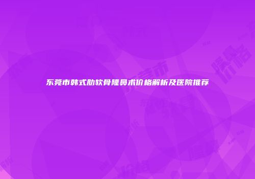 东莞市韩式肋软骨隆鼻术价格解析及医院推荐