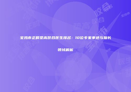 宝鸡市正畸垫高咬合医生排名：10位专家事迹与擅长领域解析