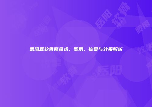 岳阳耳软骨隆鼻术：费用、恢复与效果解析