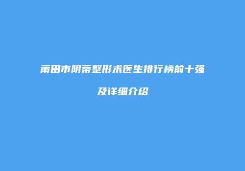 莆田市阴蒂整形术医生排行榜前十强及详细介绍