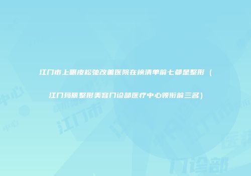 江门市上眼皮松弛改善医院在榜清单前七都是整形（江门玛丽整形美容门诊部医疗中心领衔前三名）