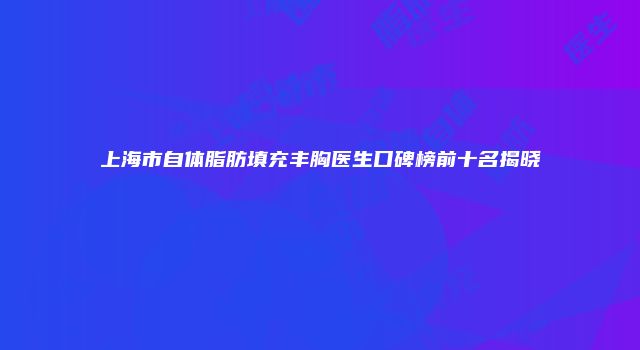 上海市自体脂肪填充丰胸医生口碑榜前十名揭晓