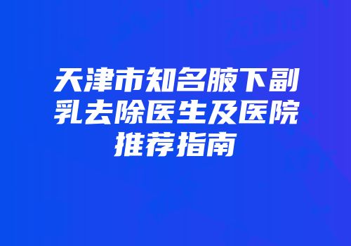 天津市知名腋下副乳去除医生及医院推荐指南