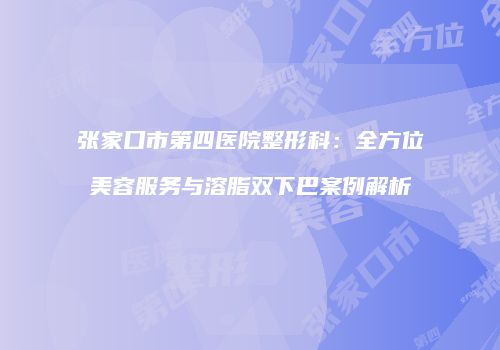张家口市第四医院整形科：全方位美容服务与溶脂双下巴案例解析