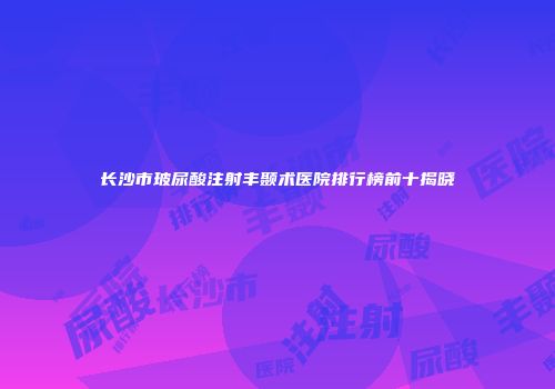 长沙市玻尿酸注射丰颞术医院排行榜前十揭晓