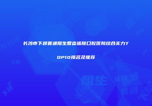 长沙市下颌普通阻生智齿拔除口腔医院综合实力TOP10排名及推荐