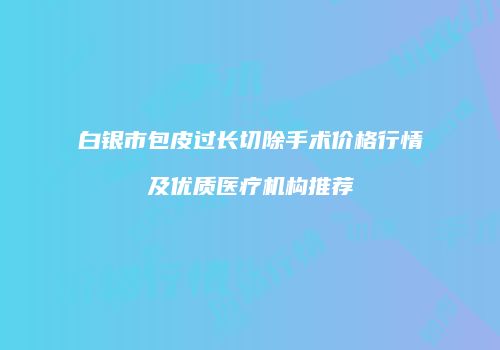 白银市包皮过长切除手术价格行情及优质医疗机构推荐