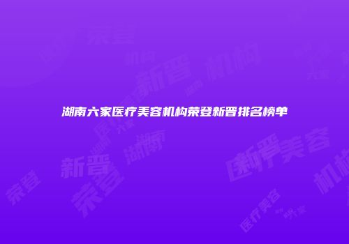 湖南六家医疗美容机构荣登新晋排名榜单