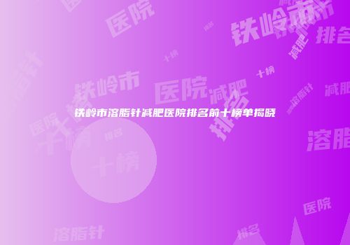 铁岭市溶脂针减肥医院排名前十榜单揭晓