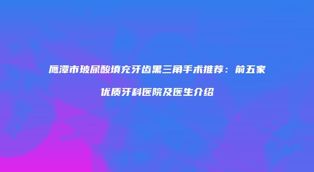 鹰潭市玻尿酸填充牙齿黑三角手术推荐：前五家优质牙科医院及医生介绍