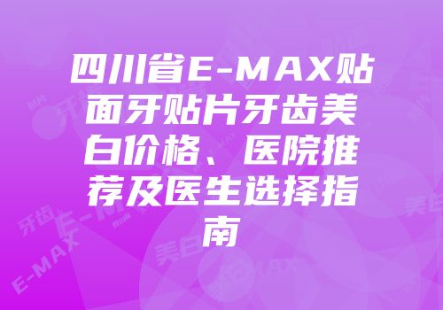 四川省E-MAX贴面牙贴片牙齿美白价格、医院推荐及医生选择指南