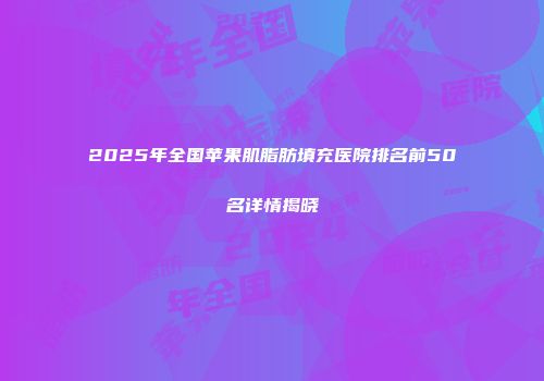2025年全国苹果肌脂肪填充医院排名前50名详情揭晓