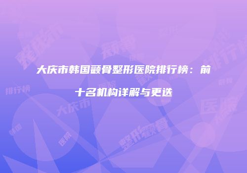 大庆市韩国颧骨整形医院排行榜：前十名机构详解与更迭