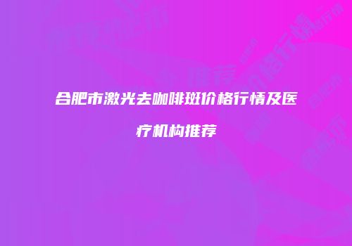 合肥市激光去咖啡斑价格行情及医疗机构推荐