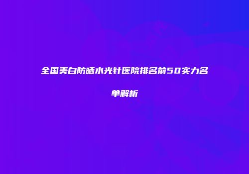 全国美白防晒水光针医院排名前50实力名单解析