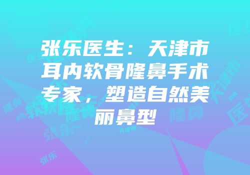 张乐医生：天津市耳内软骨隆鼻手术专家，塑造自然美丽鼻型