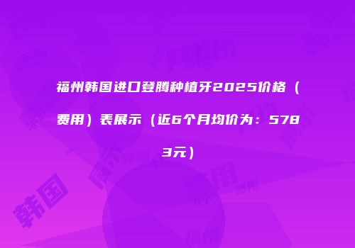 福州韩国进口登腾种植牙2025价格（费用）表展示（近6个月均价为：5783元）