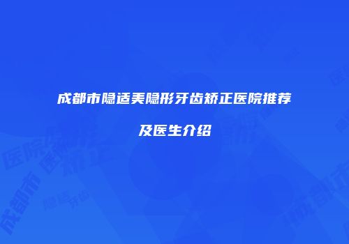 成都市隐适美隐形牙齿矫正医院推荐及医生介绍