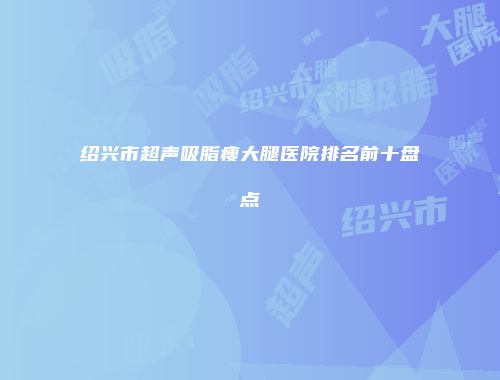 绍兴市超声吸脂瘦大腿医院排名前十盘点