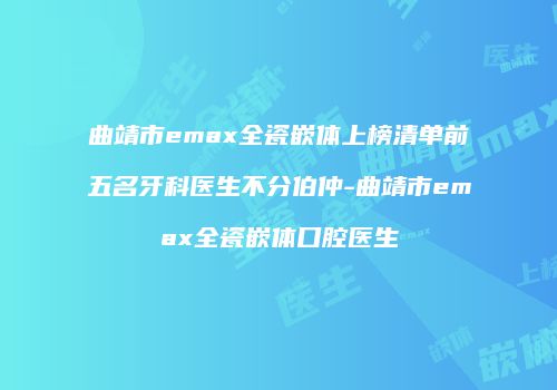 曲靖市emax全瓷嵌体上榜清单前五名牙科医生不分伯仲-曲靖市emax全瓷嵌体口腔医生