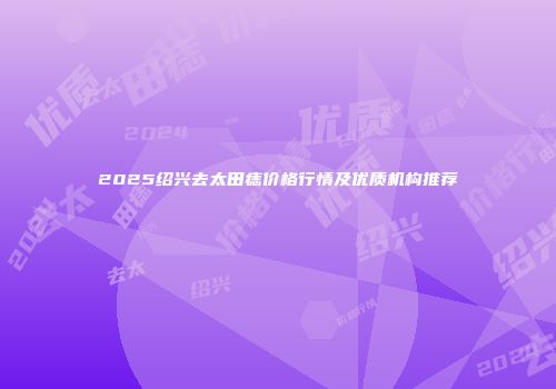 2025绍兴去太田痣价格行情及优质机构推荐