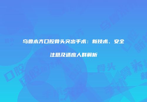 乌鲁木齐口腔骨头突出手术：新技术、安全注意及适应人群解析