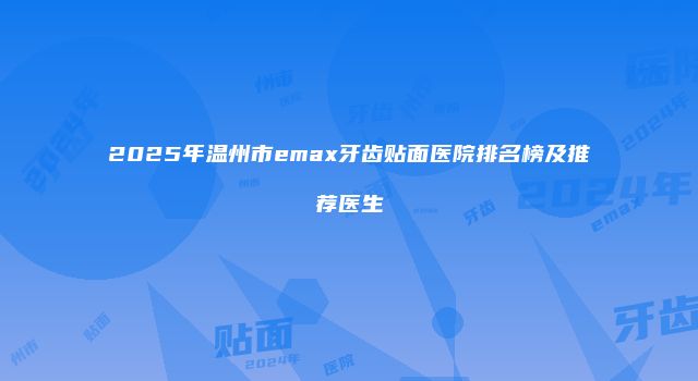 2025年温州市emax牙齿贴面医院排名榜及推荐医生