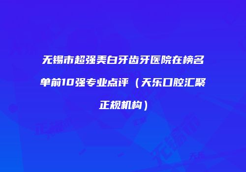 无锡市超强美白牙齿牙医院在榜名单前10强专业点评（天乐口腔汇聚正规机构）