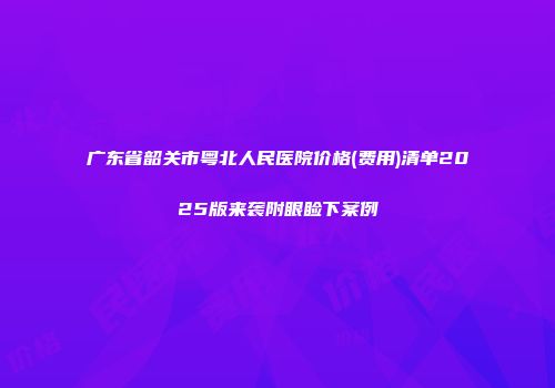 广东省韶关市粤北人民医院价格(费用)清单2025版来袭附眼睑下案例
