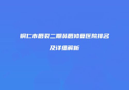 铜仁市唇裂二期鼻唇修复医院排名及详细解析