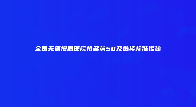 全国无痛提眉医院排名前50及选择标准揭秘