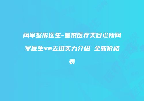 陶军整形医生-星悦医疗美容诊所陶军医生ve去斑实力介绍 全新价格表