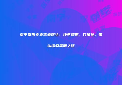 南宁整形专家李春医生：技艺精湛，口碑佳，带你探索美丽之路
