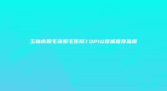 玉林市脱毛液脱毛医院TOP10权威推荐指南