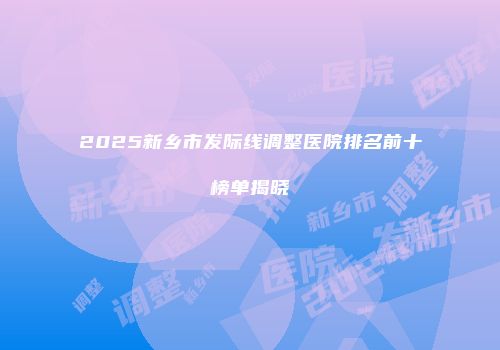 2025新乡市发际线调整医院排名前十榜单揭晓